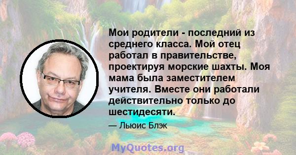 Мои родители - последний из среднего класса. Мой отец работал в правительстве, проектируя морские шахты. Моя мама была заместителем учителя. Вместе они работали действительно только до шестидесяти.