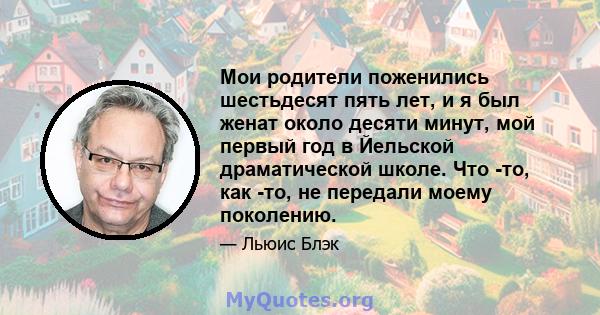 Мои родители поженились шестьдесят пять лет, и я был женат около десяти минут, мой первый год в Йельской драматической школе. Что -то, как -то, не передали моему поколению.