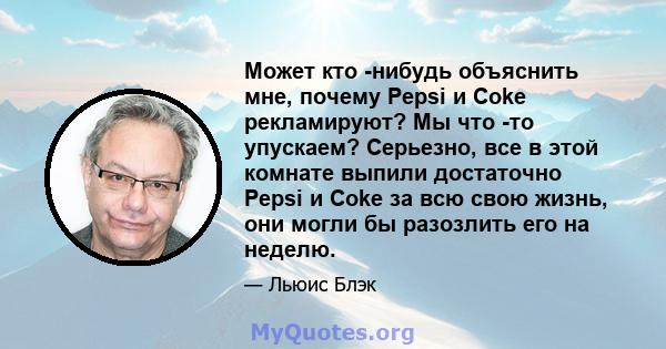 Может кто -нибудь объяснить мне, почему Pepsi и Coke рекламируют? Мы что -то упускаем? Серьезно, все в этой комнате выпили достаточно Pepsi и Coke за всю свою жизнь, они могли бы разозлить его на неделю.