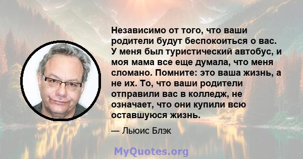 Независимо от того, что ваши родители будут беспокоиться о вас. У меня был туристический автобус, и моя мама все еще думала, что меня сломано. Помните: это ваша жизнь, а не их. То, что ваши родители отправили вас в