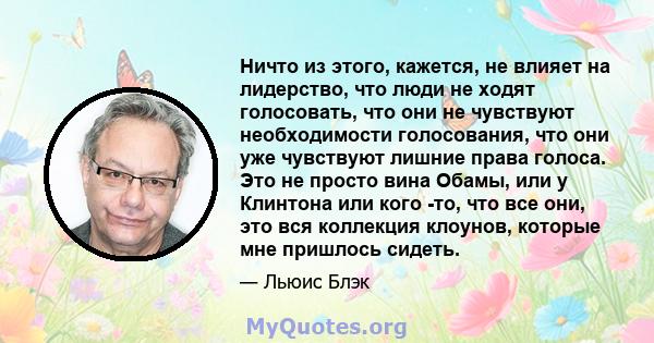 Ничто из этого, кажется, не влияет на лидерство, что люди не ходят голосовать, что они не чувствуют необходимости голосования, что они уже чувствуют лишние права голоса. Это не просто вина Обамы, или у Клинтона или кого 