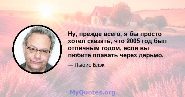 Ну, прежде всего, я бы просто хотел сказать, что 2005 год был отличным годом, если вы любите плавать через дерьмо.