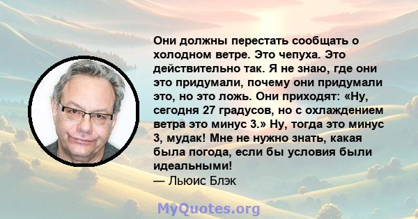 Они должны перестать сообщать о холодном ветре. Это чепуха. Это действительно так. Я не знаю, где они это придумали, почему они придумали это, но это ложь. Они приходят: «Ну, сегодня 27 градусов, но с охлаждением ветра