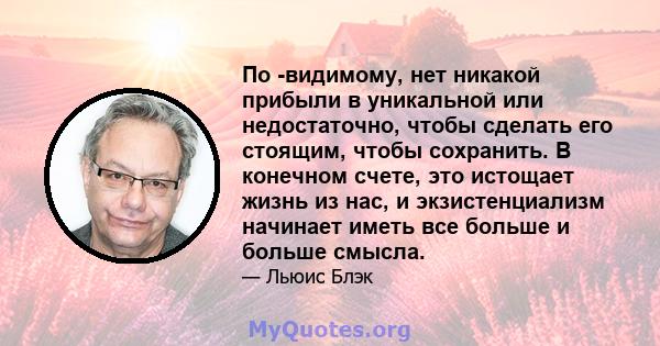 По -видимому, нет никакой прибыли в уникальной или недостаточно, чтобы сделать его стоящим, чтобы сохранить. В конечном счете, это истощает жизнь из нас, и экзистенциализм начинает иметь все больше и больше смысла.