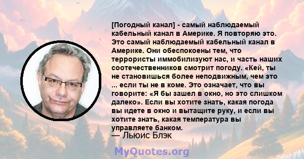 [Погодный канал] - самый наблюдаемый кабельный канал в Америке. Я повторяю это. Это самый наблюдаемый кабельный канал в Америке. Они обеспокоены тем, что террористы иммобилизуют нас, и часть наших соотечественников