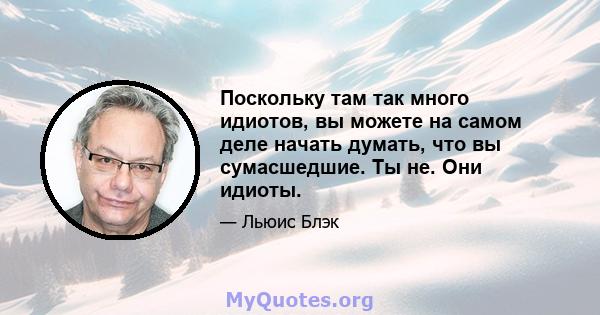 Поскольку там так много идиотов, вы можете на самом деле начать думать, что вы сумасшедшие. Ты не. Они идиоты.