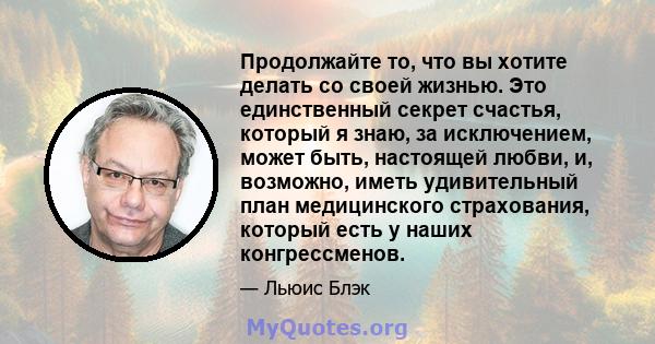 Продолжайте то, что вы хотите делать со своей жизнью. Это единственный секрет счастья, который я знаю, за исключением, может быть, настоящей любви, и, возможно, иметь удивительный план медицинского страхования, который