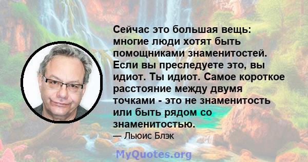 Сейчас это большая вещь: многие люди хотят быть помощниками знаменитостей. Если вы преследуете это, вы идиот. Ты идиот. Самое короткое расстояние между двумя точками - это не знаменитость или быть рядом со знаменитостью.