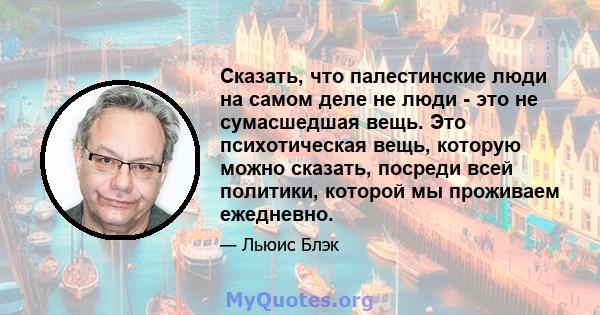 Сказать, что палестинские люди на самом деле не люди - это не сумасшедшая вещь. Это психотическая вещь, которую можно сказать, посреди всей политики, которой мы проживаем ежедневно.