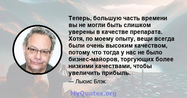 Теперь, большую часть времени вы не могли быть слишком уверены в качестве препарата. Хотя, по моему опыту, вещи всегда были очень высоким качеством, потому что тогда у нас не было бизнес-майоров, торгующих более низкими 