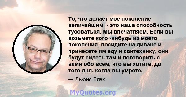 То, что делает мое поколение величайшим, - это наша способность тусоваться. Мы впечатляем. Если вы возьмете кого -нибудь из моего поколения, посидите на диване и принесете им еду и сантехнику, они будут сидеть там и