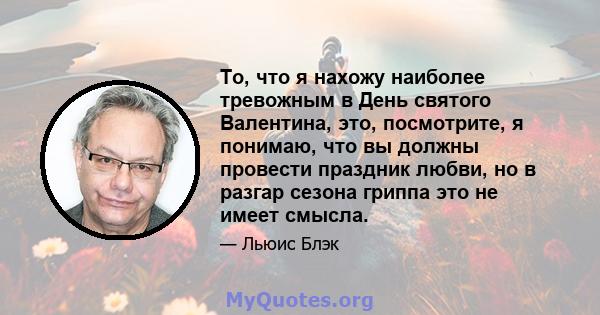 То, что я нахожу наиболее тревожным в День святого Валентина, это, посмотрите, я понимаю, что вы должны провести праздник любви, но в разгар сезона гриппа это не имеет смысла.