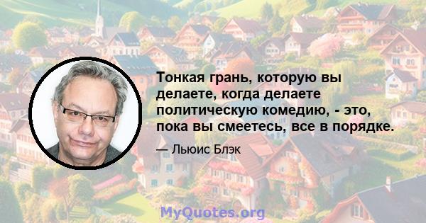 Тонкая грань, которую вы делаете, когда делаете политическую комедию, - это, пока вы смеетесь, все в порядке.