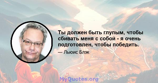 Ты должен быть глупым, чтобы сбивать меня с собой - я очень подготовлен, чтобы победить.