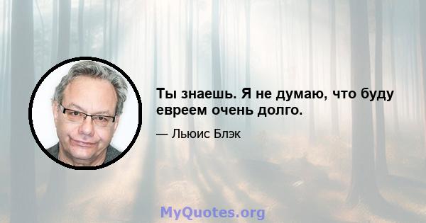 Ты знаешь. Я не думаю, что буду евреем очень долго.