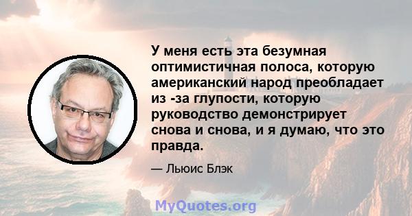 У меня есть эта безумная оптимистичная полоса, которую американский народ преобладает из -за глупости, которую руководство демонстрирует снова и снова, и я думаю, что это правда.