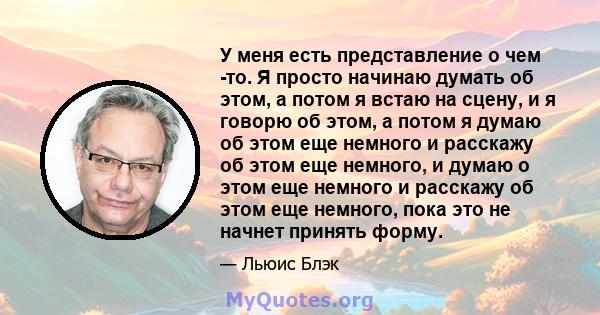 У меня есть представление о чем -то. Я просто начинаю думать об этом, а потом я встаю на сцену, и я говорю об этом, а потом я думаю об этом еще немного и расскажу об этом еще немного, и думаю о этом еще немного и