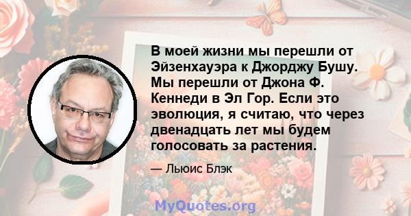 В моей жизни мы перешли от Эйзенхауэра к Джорджу Бушу. Мы перешли от Джона Ф. Кеннеди в Эл Гор. Если это эволюция, я считаю, что через двенадцать лет мы будем голосовать за растения.