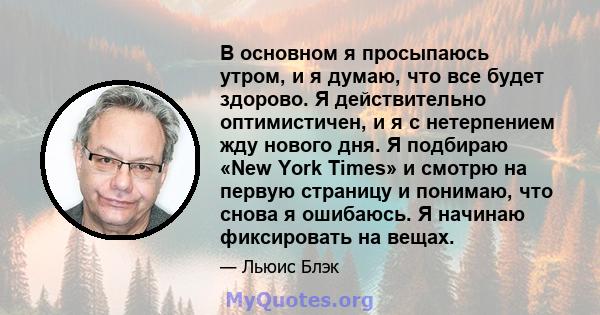 В основном я просыпаюсь утром, и я думаю, что все будет здорово. Я действительно оптимистичен, и я с нетерпением жду нового дня. Я подбираю «New York Times» и смотрю на первую страницу и понимаю, что снова я ошибаюсь. Я 