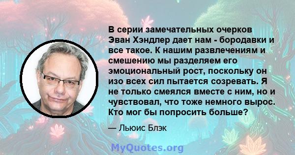 В серии замечательных очерков Эван Хэндлер дает нам - бородавки и все такое. К нашим развлечениям и смешению мы разделяем его эмоциональный рост, поскольку он изо всех сил пытается созревать. Я не только смеялся вместе