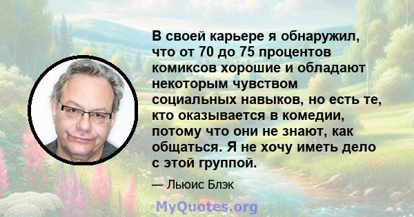 В своей карьере я обнаружил, что от 70 до 75 процентов комиксов хорошие и обладают некоторым чувством социальных навыков, но есть те, кто оказывается в комедии, потому что они не знают, как общаться. Я не хочу иметь