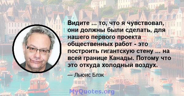 Видите ... то, что я чувствовал, они должны были сделать, для нашего первого проекта общественных работ - это построить гигантскую стену ... на всей границе Канады. Потому что это откуда холодный воздух.