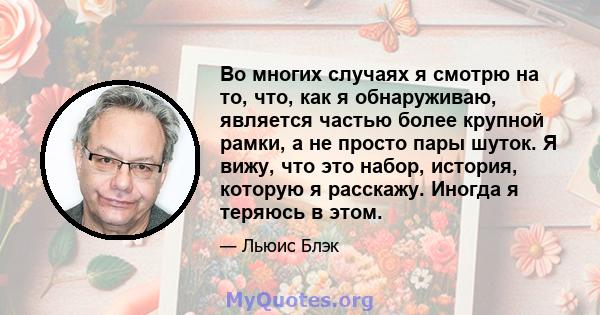 Во многих случаях я смотрю на то, что, как я обнаруживаю, является частью более крупной рамки, а не просто пары шуток. Я вижу, что это набор, история, которую я расскажу. Иногда я теряюсь в этом.