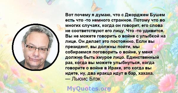 Вот почему я думаю, что с Джорджем Бушем есть что -то немного странное. Потому что во многих случаях, когда он говорит, его слова не соответствуют его лицу. Что -то удивится. Вы не можете говорить о войне с улыбкой на