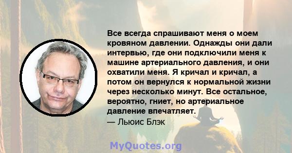 Все всегда спрашивают меня о моем кровяном давлении. Однажды они дали интервью, где они подключили меня к машине артериального давления, и они охватили меня. Я кричал и кричал, а потом он вернулся к нормальной жизни