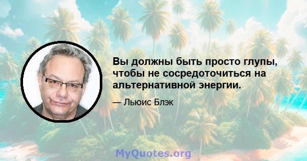 Вы должны быть просто глупы, чтобы не сосредоточиться на альтернативной энергии.