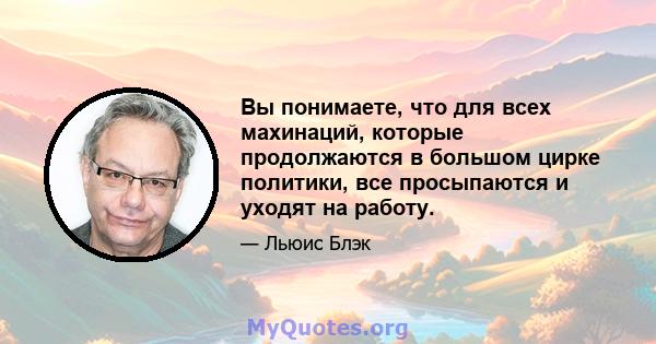 Вы понимаете, что для всех махинаций, которые продолжаются в большом цирке политики, все просыпаются и уходят на работу.