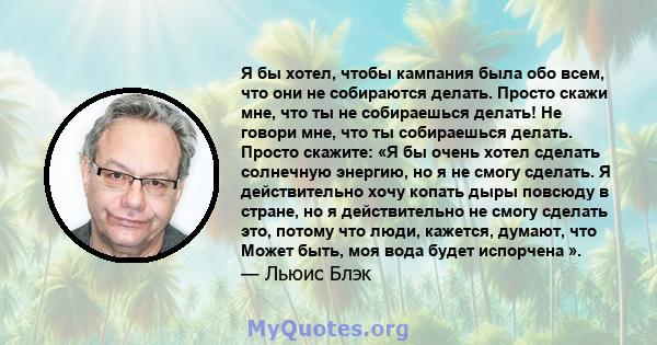 Я бы хотел, чтобы кампания была обо всем, что они не собираются делать. Просто скажи мне, что ты не собираешься делать! Не говори мне, что ты собираешься делать. Просто скажите: «Я бы очень хотел сделать солнечную