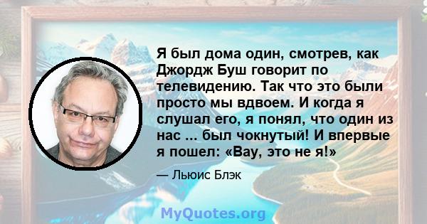 Я был дома один, смотрев, как Джордж Буш говорит по телевидению. Так что это были просто мы вдвоем. И когда я слушал его, я понял, что один из нас ... был чокнутый! И впервые я пошел: «Вау, это не я!»