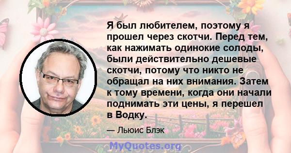 Я был любителем, поэтому я прошел через скотчи. Перед тем, как нажимать одинокие солоды, были действительно дешевые скотчи, потому что никто не обращал на них внимания. Затем к тому времени, когда они начали поднимать