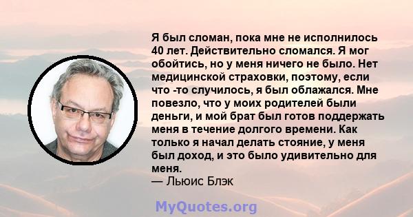 Я был сломан, пока мне не исполнилось 40 лет. Действительно сломался. Я мог обойтись, но у меня ничего не было. Нет медицинской страховки, поэтому, если что -то случилось, я был облажался. Мне повезло, что у моих