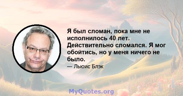 Я был сломан, пока мне не исполнилось 40 лет. Действительно сломался. Я мог обойтись, но у меня ничего не было.