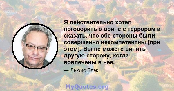 Я действительно хотел поговорить о войне с террором и сказать, что обе стороны были совершенно некомпетентны [при этом]. Вы не можете винить другую сторону, когда вовлечены в нее.