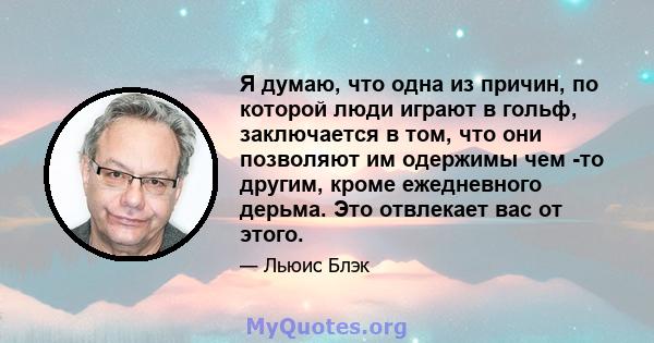 Я думаю, что одна из причин, по которой люди играют в гольф, заключается в том, что они позволяют им одержимы чем -то другим, кроме ежедневного дерьма. Это отвлекает вас от этого.