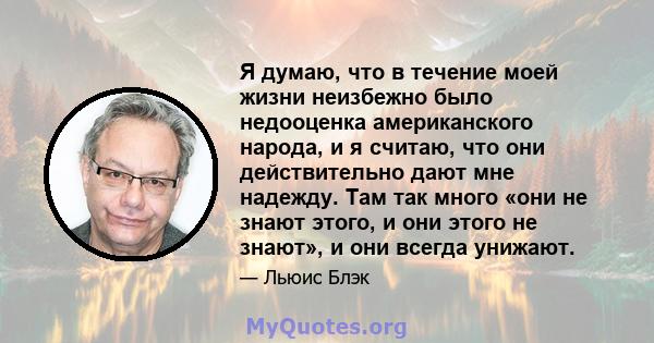 Я думаю, что в течение моей жизни неизбежно было недооценка американского народа, и я считаю, что они действительно дают мне надежду. Там так много «они не знают этого, и они этого не знают», и они всегда унижают.