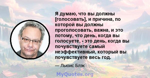 Я думаю, что вы должны [голосовать], и причина, по которой вы должны проголосовать, важна, и это потому, что день, когда вы голосуете, - это день, когда вы почувствуете самый неэффективный, который вы почувствуете весь