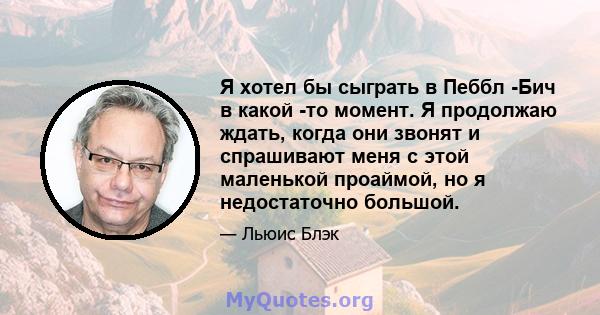 Я хотел бы сыграть в Пеббл -Бич в какой -то момент. Я продолжаю ждать, когда они звонят и спрашивают меня с этой маленькой проаймой, но я недостаточно большой.