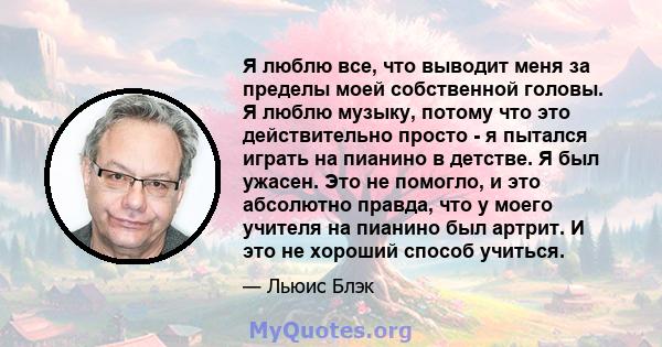 Я люблю все, что выводит меня за пределы моей собственной головы. Я люблю музыку, потому что это действительно просто - я пытался играть на пианино в детстве. Я был ужасен. Это не помогло, и это абсолютно правда, что у