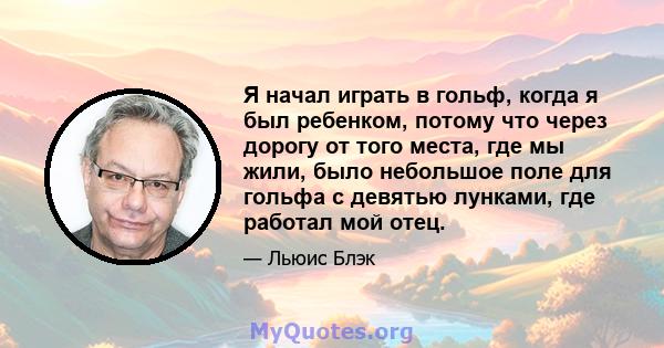 Я начал играть в гольф, когда я был ребенком, потому что через дорогу от того места, где мы жили, было небольшое поле для гольфа с девятью лунками, где работал мой отец.