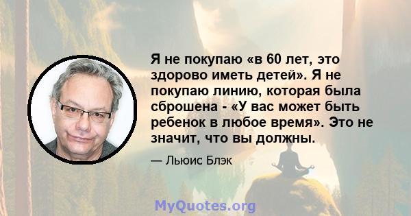 Я не покупаю «в 60 лет, это здорово иметь детей». Я не покупаю линию, которая была сброшена - «У вас может быть ребенок в любое время». Это не значит, что вы должны.