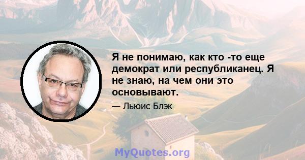 Я не понимаю, как кто -то еще демократ или республиканец. Я не знаю, на чем они это основывают.