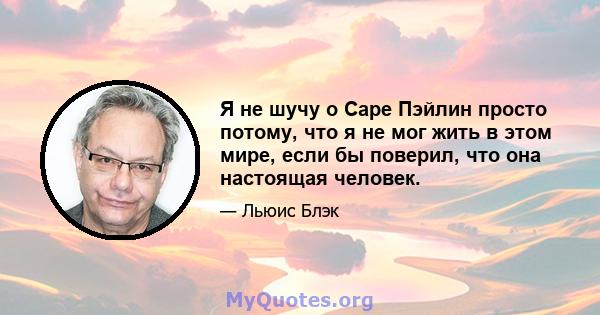 Я не шучу о Саре Пэйлин просто потому, что я не мог жить в этом мире, если бы поверил, что она настоящая человек.