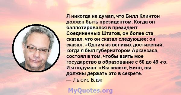 Я никогда не думал, что Билл Клинтон должен быть президентом. Когда он баллотировался в президент Соединенных Штатов, он более ста сказал, что он сказал следующее: он сказал: «Одним из великих достижений, когда я был