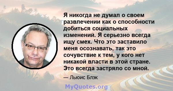 Я никогда не думал о своем развлечении как о способности добиться социальных изменений. Я серьезно всегда ищу смех. Что это заставило меня осознавать, так это сочувствие к тем, у кого нет никакой власти в этой стране.