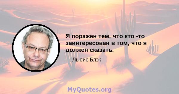 Я поражен тем, что кто -то заинтересован в том, что я должен сказать.