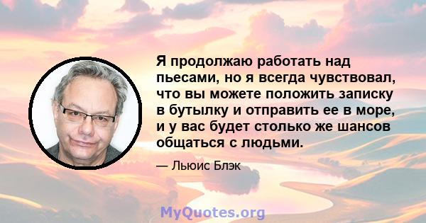 Я продолжаю работать над пьесами, но я всегда чувствовал, что вы можете положить записку в бутылку и отправить ее в море, и у вас будет столько же шансов общаться с людьми.